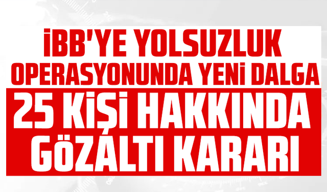 İBB'ye yolsuzluk operasyonunda yeni dalga: 25 kişi hakkında gözaltı kararı