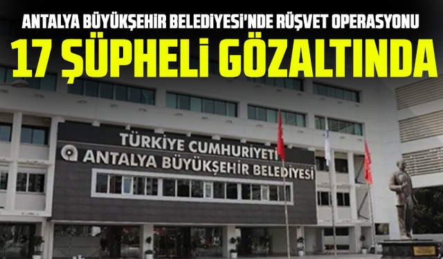 Antalya Büyükşehir Belediyesi'nde rüşvet operasyonu: 17 şüpheli gözaltında