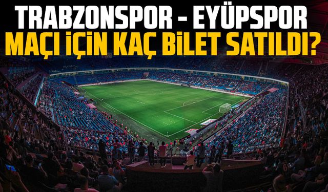 Trabzonspor - Eyüpspor maçı için kaç bilet satıldı?