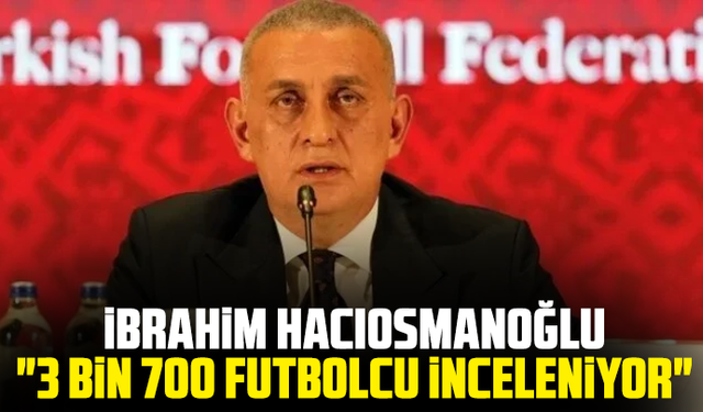 İbrahim Hacıosmanoğlu: "3 bin 700 futbolcu inceleniyor"