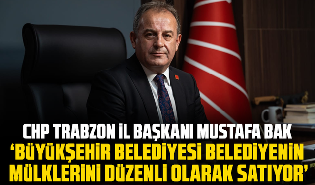 CHP Trabzon İl Başkanı Mustafa Bak “Büyükşehir belediyesi belediyenin mülklerini düzenli olarak satıyor