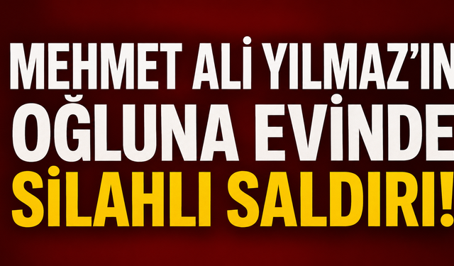 Mehmet Ali Yılmaz’ın oğluna evinde silahlı saldırı