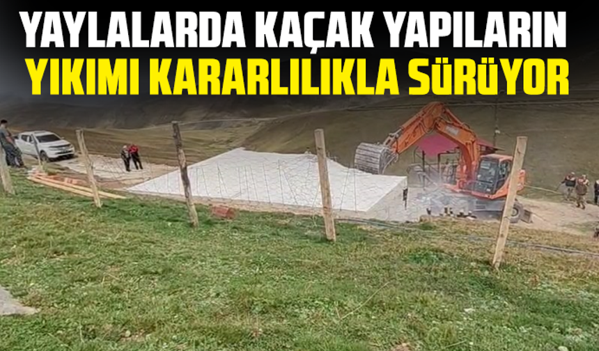 Yaylalarda kaçak yapıların yıkımı kararlılıkla sürüyor