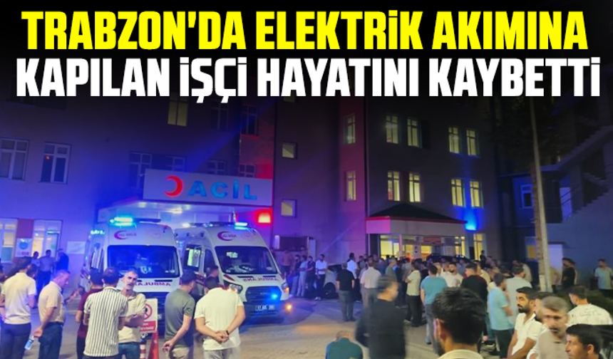 Trabzon'da elektrik akımına kapılan işçi hayatını kaybetti