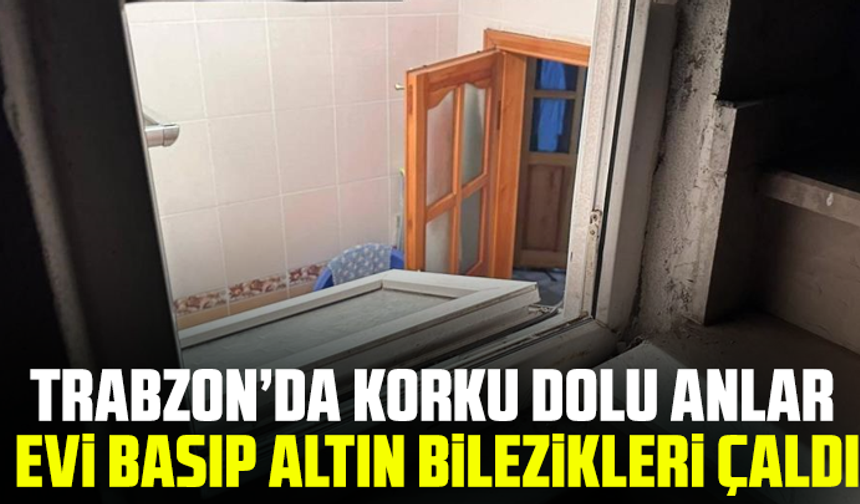 Trabzon’da Korku Dolu Anlar: Evi Basıp Altın Bilezikleri Çaldı