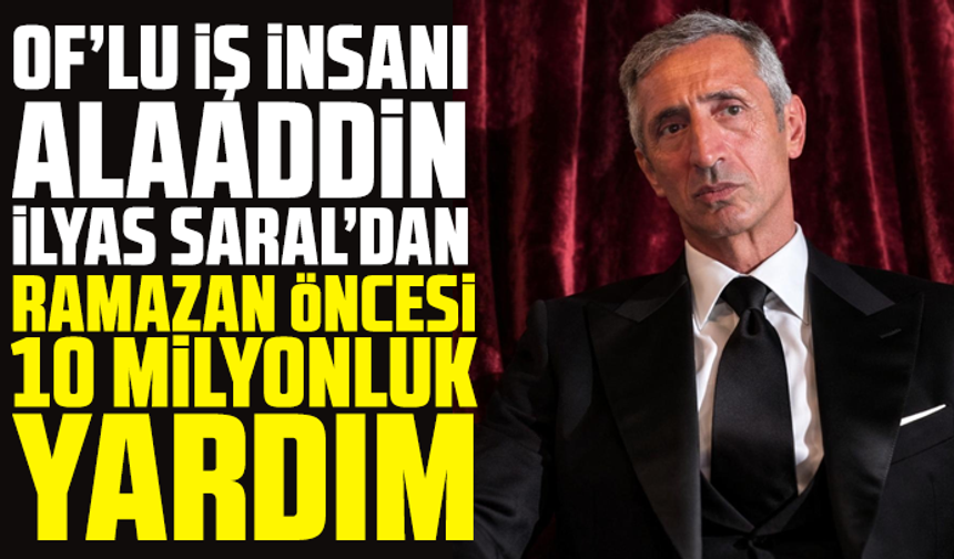 Of’lu İş İnsanı Alaaddin İlyas Saral’dan Ramazan Öncesi 10 Milyonluk Yardım