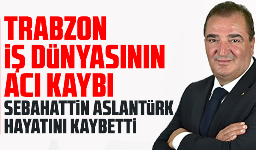 Trabzon iş dünyasının acı kaybı: Sebahattin Aslantürk hayatını kaybetti
