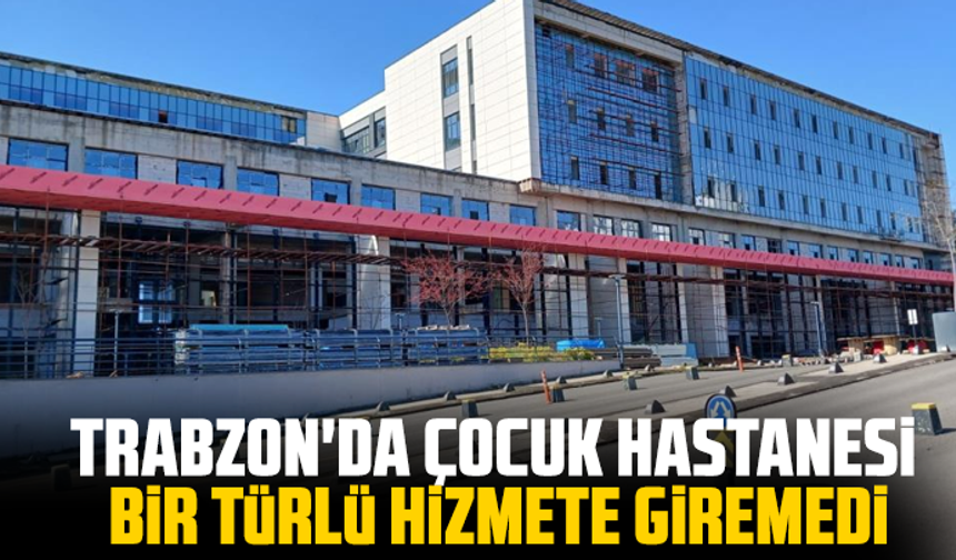 Trabzon'da Çocuk Hastanesi bir türlü hizmete giremedi