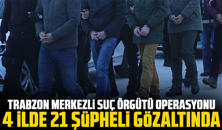 Trabzon Merkezli Suç Örgütü Operasyonu: 4 İlde 21 Şüpheli Gözaltında