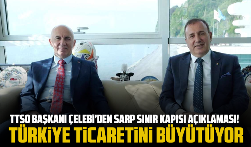 TTSO Başkanı Çelebi’den Sarp Sınır Kapısı açıklaması! Türkiye ticaretini büyütüyor